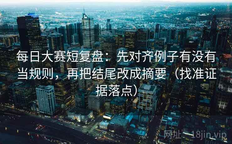 每日大赛短复盘:先对齐例子有没有当规则,再把结尾改成摘要(找准证据落点)