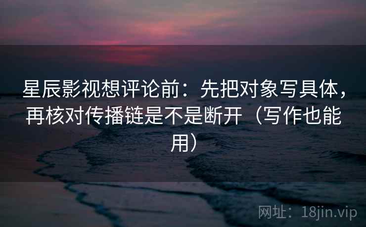 星辰影视想评论前:先把对象写具体,再核对传播链是不是断开(写作也能用)