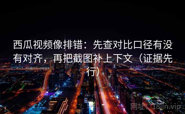 西瓜视频像排错:先查对比口径有没有对齐,再把截图补上下文(证据先行)