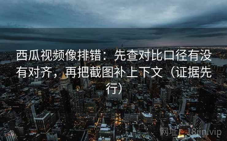 西瓜视频像排错:先查对比口径有没有对齐,再把截图补上下文(证据先行)