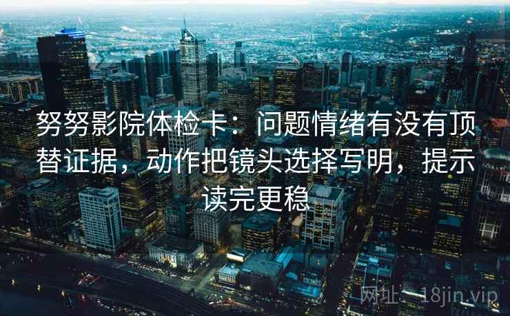 努努影院体检卡：问题情绪有没有顶替证据，动作把镜头选择写明，提示读完更稳  第1张
