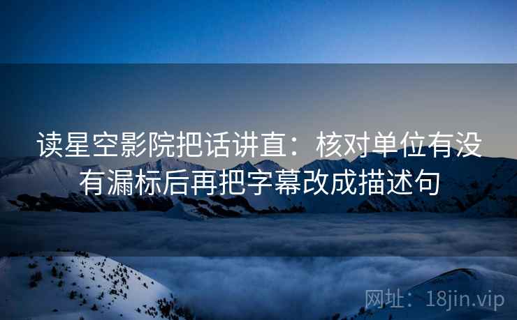读星空影院把话讲直：核对单位有没有漏标后再把字幕改成描述句  第1张