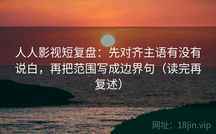 人人影视短复盘:先对齐主语有没有说白,再把范围写成边界句(读完再复述)
