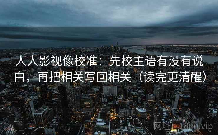 人人影视像校准：先校主语有没有说白，再把相关写回相关（读完更清醒）