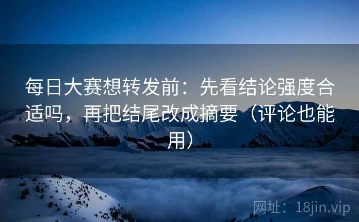 每日大赛想转发前：先看结论强度合适吗，再把结尾改成摘要（评论也能用）