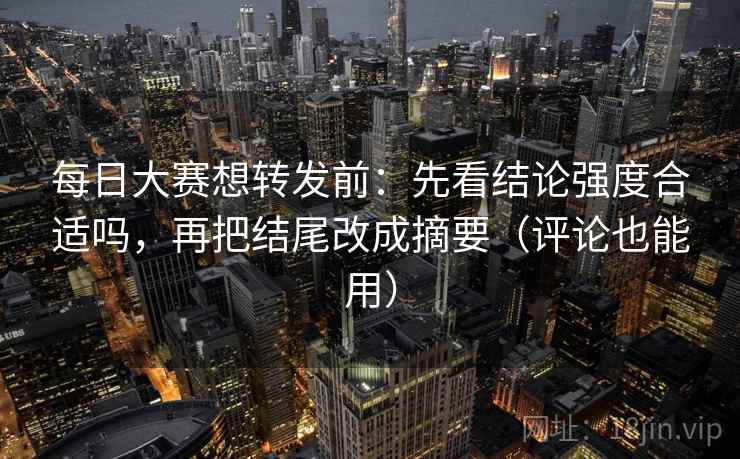 每日大赛想转发前：先看结论强度合适吗，再把结尾改成摘要（评论也能用）