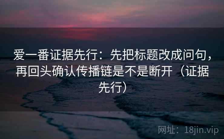 爱一番证据先行：先把标题改成问句，再回头确认传播链是不是断开（证据先行）