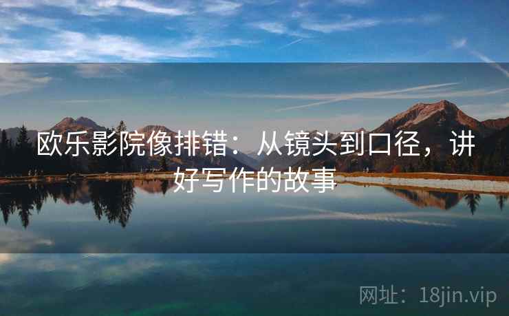 欧乐影院像排错:从镜头到口径,讲好写作的故事