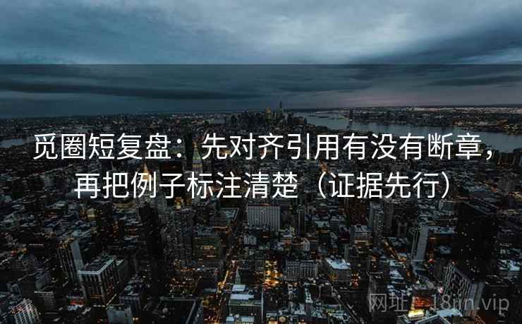 觅圈短复盘：先对齐引用有没有断章，再把例子标注清楚（证据先行）