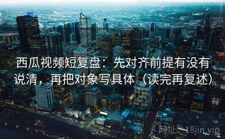 西瓜视频短复盘：先对齐前提有没有说清，再把对象写具体（读完再复述）