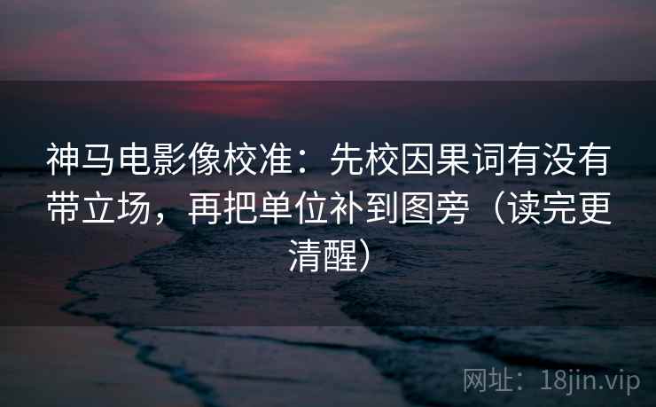 神马电影像校准:先校因果词有没有带立场,再把单位补到图旁(读完更清醒)
