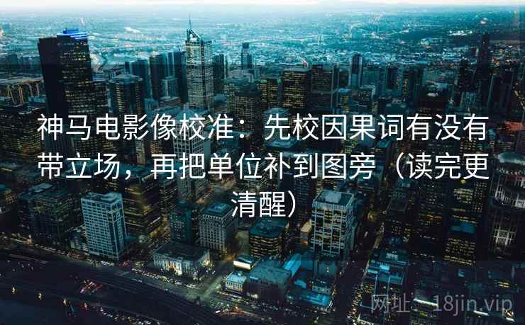 神马电影像校准:先校因果词有没有带立场,再把单位补到图旁(读完更清醒)