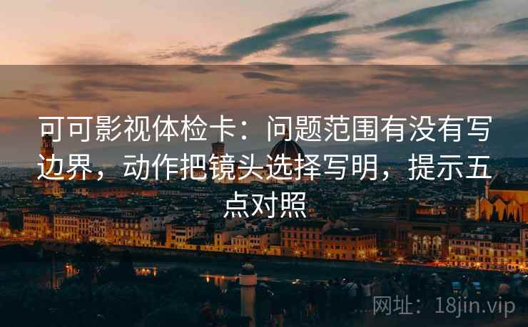 可可影视体检卡：问题范围有没有写边界，动作把镜头选择写明，提示五点对照
