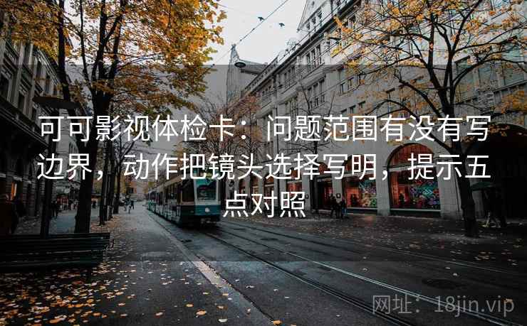 可可影视体检卡：问题范围有没有写边界，动作把镜头选择写明，提示五点对照