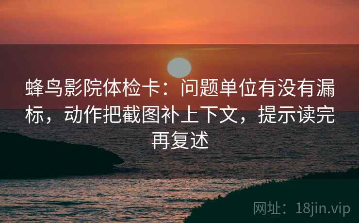 蜂鸟影院体检卡:问题单位有没有漏标,动作把截图补上下文,提示读完再复述