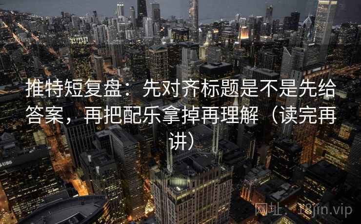 推特短复盘：先对齐标题是不是先给答案，再把配乐拿掉再理解（读完再讲）