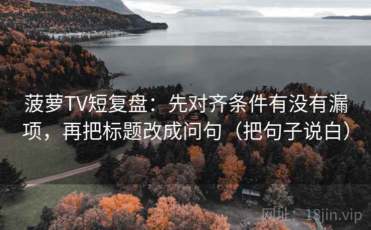 菠萝TV短复盘：先对齐条件有没有漏项，再把标题改成问句（把句子说白）