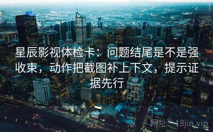 星辰影视体检卡：问题结尾是不是强收束，动作把截图补上下文，提示证据先行