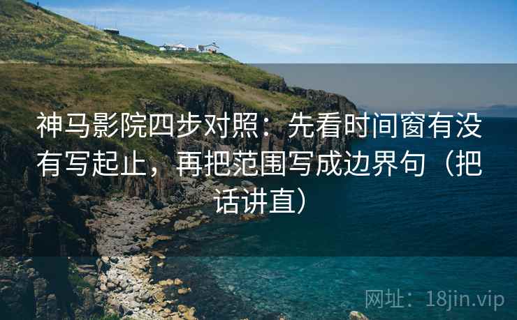 神马影院四步对照：先看时间窗有没有写起止，再把范围写成边界句（把话讲直）