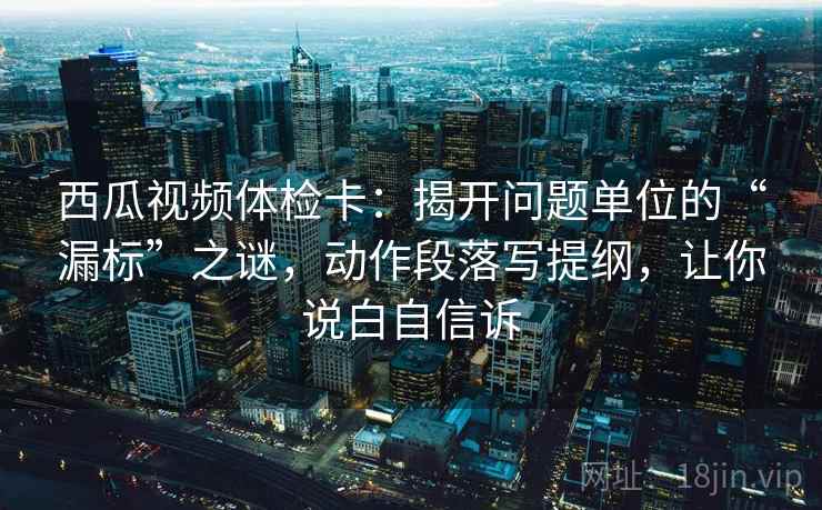 西瓜视频体检卡：揭开问题单位的“漏标”之谜，动作段落写提纲，让你说白自信诉