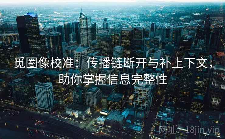 觅圈像校准:传播链断开与补上下文,助你掌握信息完整性