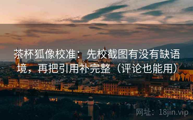 茶杯狐像校准：先校截图有没有缺语境，再把引用补完整（评论也能用）