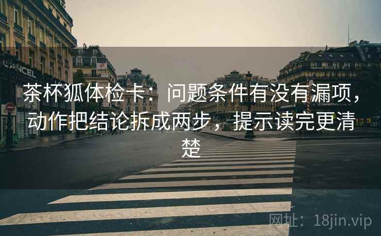茶杯狐体检卡：问题条件有没有漏项，动作把结论拆成两步，提示读完更清楚