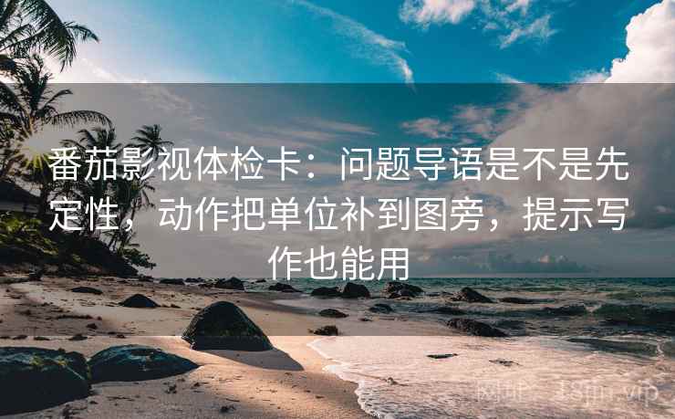 番茄影视体检卡:问题导语是不是先定性,动作把单位补到图旁,提示写作也能用
