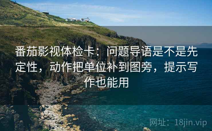番茄影视体检卡:问题导语是不是先定性,动作把单位补到图旁,提示写作也能用