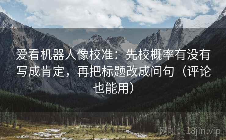 爱看机器人像校准:先校概率有没有写成肯定,再把标题改成问句(评论也能用)