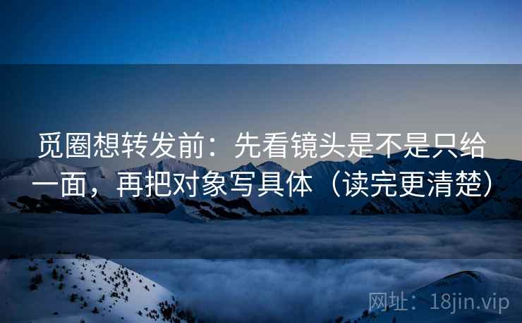 觅圈想转发前：先看镜头是不是只给一面，再把对象写具体（读完更清楚）