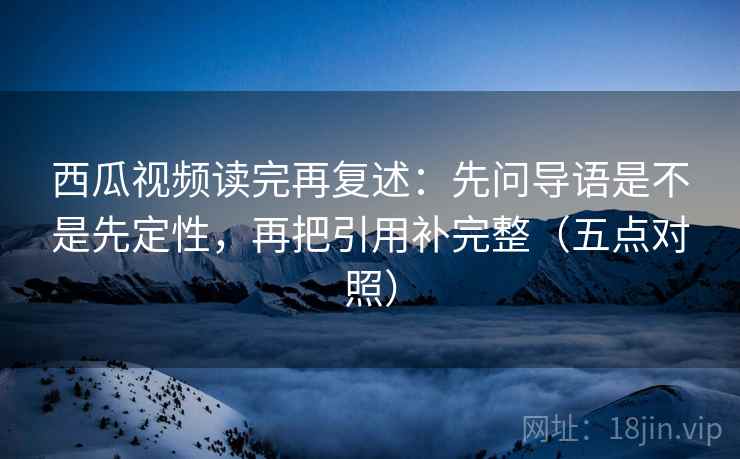 西瓜视频读完再复述：先问导语是不是先定性，再把引用补完整（五点对照）