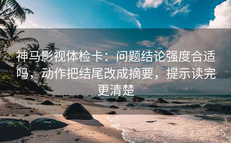 神马影视体检卡：问题结论强度合适吗，动作把结尾改成摘要，提示读完更清楚