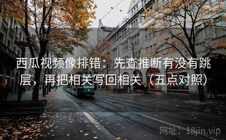 西瓜视频像排错：先查推断有没有跳层，再把相关写回相关（五点对照）
