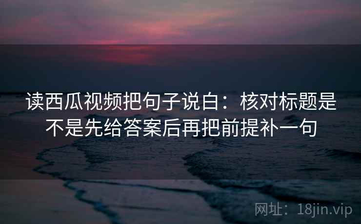 读西瓜视频把句子说白：核对标题是不是先给答案后再把前提补一句