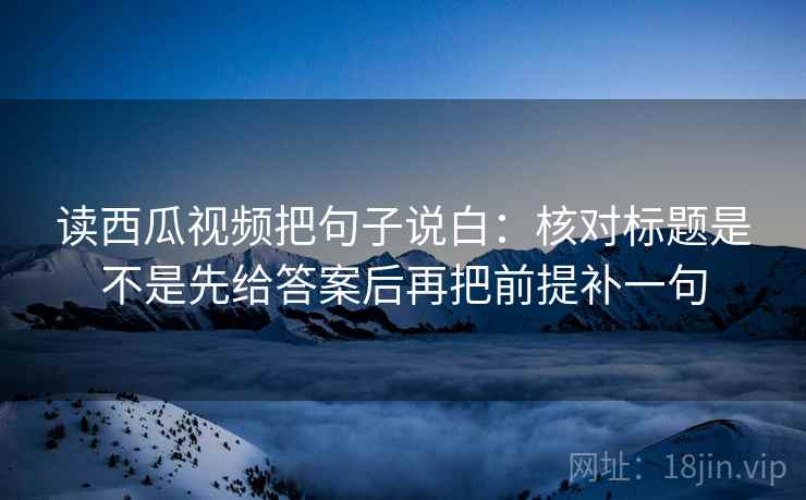 读西瓜视频把句子说白：核对标题是不是先给答案后再把前提补一句