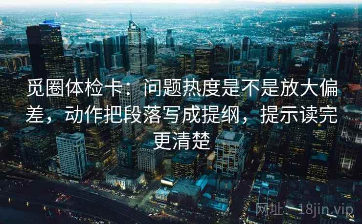 觅圈体检卡：问题热度是不是放大偏差，动作把段落写成提纲，提示读完更清楚