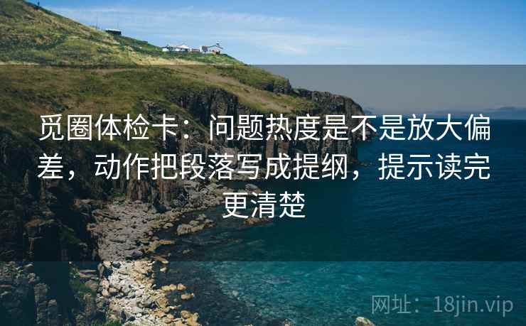 觅圈体检卡：问题热度是不是放大偏差，动作把段落写成提纲，提示读完更清楚