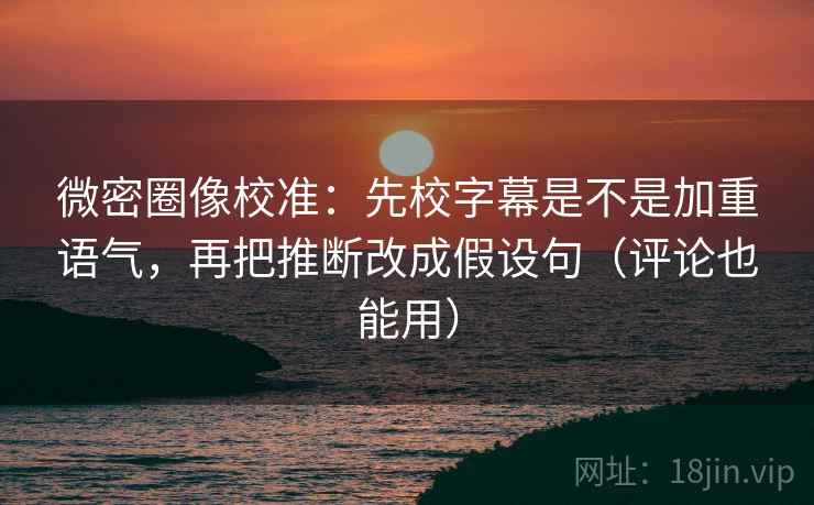 微密圈像校准：先校字幕是不是加重语气，再把推断改成假设句（评论也能用）