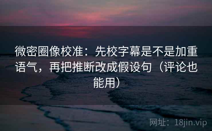 微密圈像校准：先校字幕是不是加重语气，再把推断改成假设句（评论也能用）