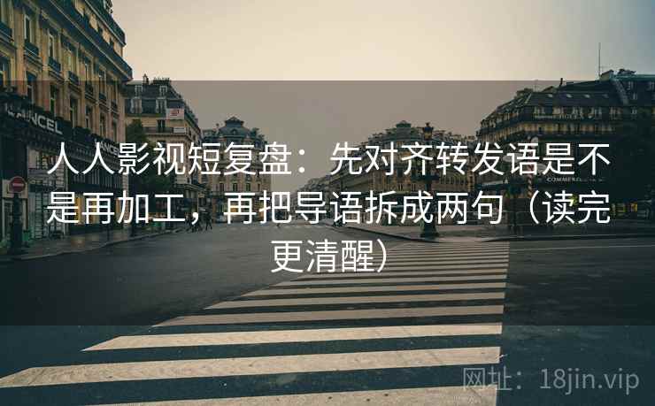 人人影视短复盘：先对齐转发语是不是再加工，再把导语拆成两句（读完更清醒）