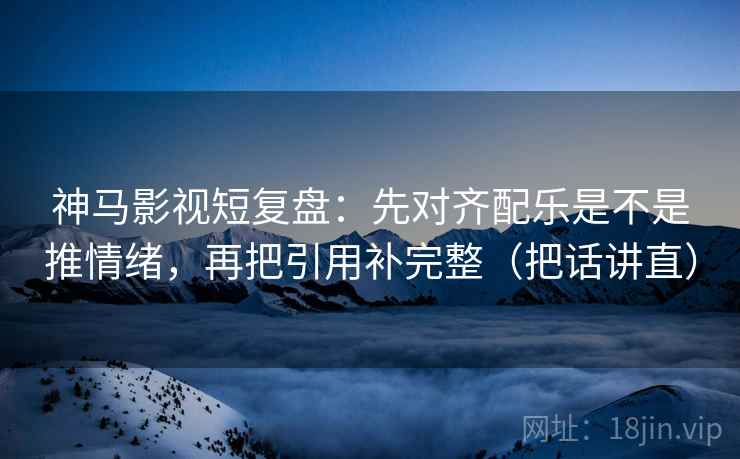 神马影视短复盘：先对齐配乐是不是推情绪，再把引用补完整（把话讲直）