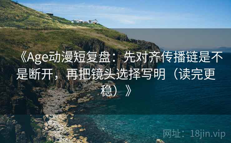 《Age动漫短复盘：先对齐传播链是不是断开，再把镜头选择写明（读完更稳）》