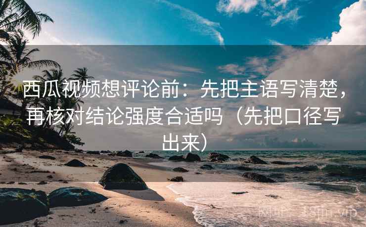 西瓜视频想评论前：先把主语写清楚，再核对结论强度合适吗（先把口径写出来）