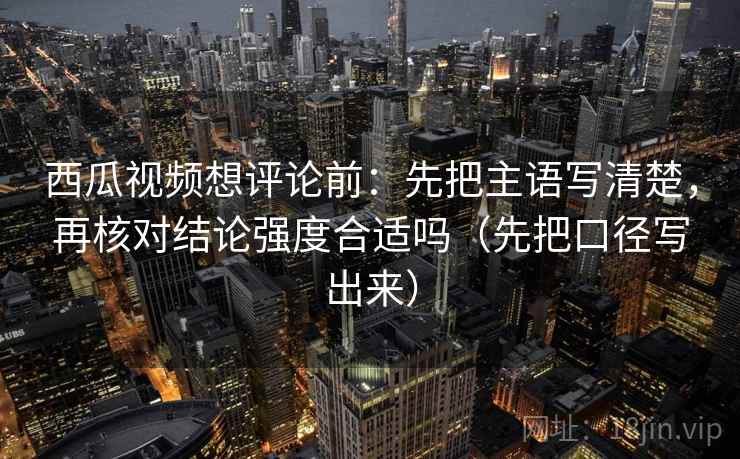 西瓜视频想评论前：先把主语写清楚，再核对结论强度合适吗（先把口径写出来）