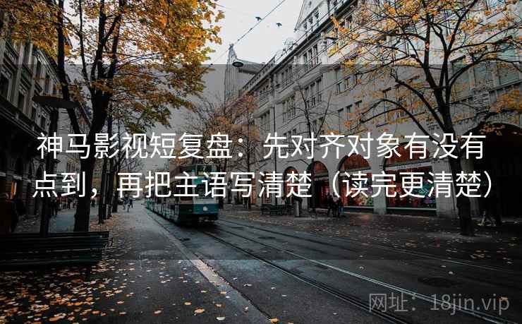 神马影视短复盘：先对齐对象有没有点到，再把主语写清楚（读完更清楚）