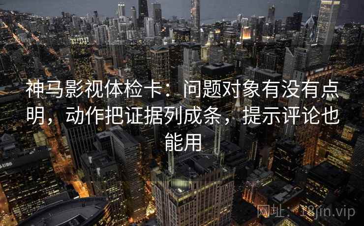 神马影视体检卡：问题对象有没有点明，动作把证据列成条，提示评论也能用