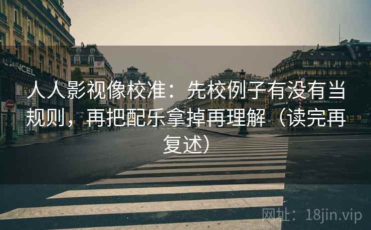 人人影视像校准：先校例子有没有当规则，再把配乐拿掉再理解（读完再复述）