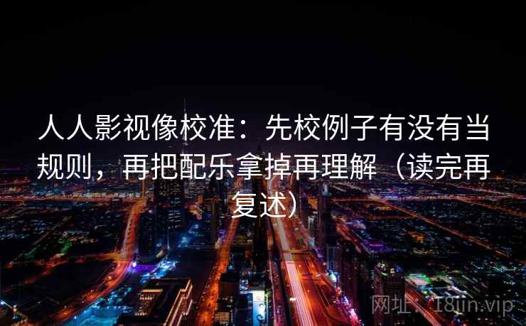 人人影视像校准：先校例子有没有当规则，再把配乐拿掉再理解（读完再复述）