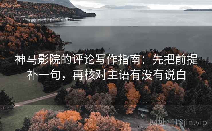 神马影院的评论写作指南:先把前提补一句,再核对主语有没有说白